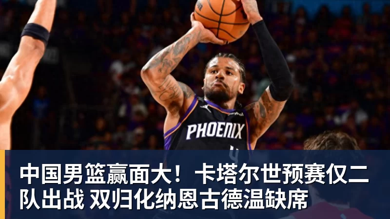 华体会体育中国男篮赢面大！卡塔尔世预赛仅二队出战 双归化纳恩古德温缺席