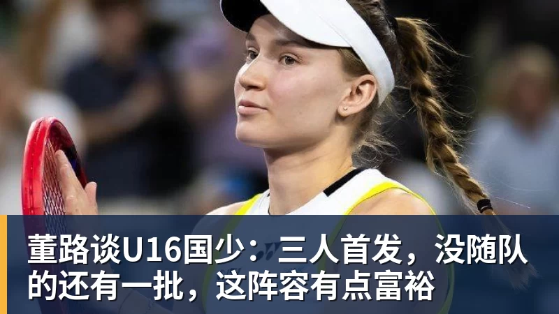 华体会体育董路谈U16国少：三人首发，没随队的还有一批，这阵容有点富裕